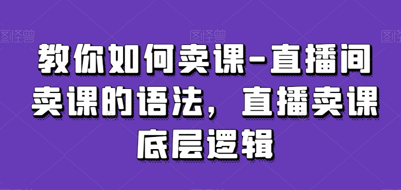 教你如何卖课-直播间卖课的语法，直播卖课底层逻辑-心思维创富网_网上创业教程_网络创业项目