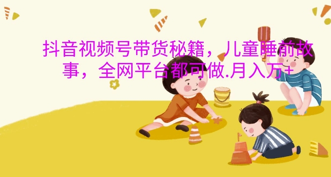 抖音视频号带货秘籍，儿童睡前故事，全网平台都可做，月入过W【揭秘】-心思维创富网_网上创业教程_网络创业项目
