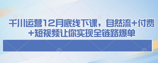 千川运营12月底线下课，自然流+付费+短视频让你实现全链路爆单-心思维创富网_网上创业教程_网络创业项目