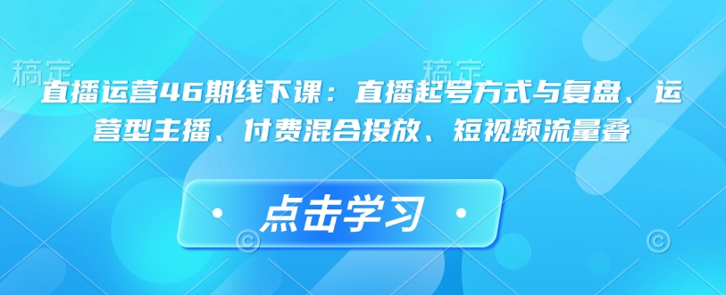 直播运营46期线下课：直播起号方式与复盘、运营型主播、付费混合投放、短视频流量叠-心思维创富网_网上创业教程_网络创业项目