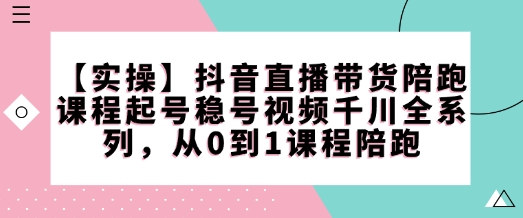 【实操】抖音直播带货陪跑课程起号稳号视频千川全系列，从0到1课程陪跑-心思维创富网_网上创业教程_网络创业项目