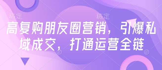 高复购朋友圈营销，引爆私域成交，打通运营全链-心思维创富网_网上创业教程_网络创业项目