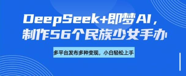 DeepSeek+即梦AI，制作56个民族少女手办，附详细教程+变现方向-心思维创富网_网上创业教程_网络创业项目