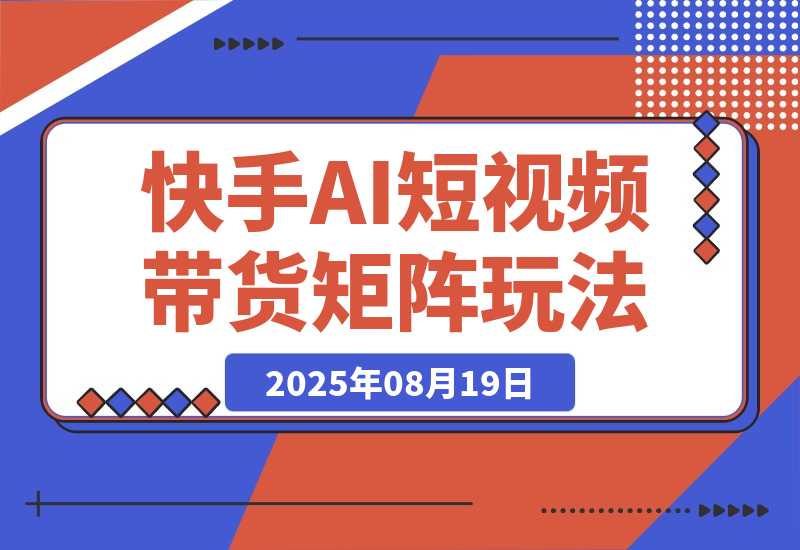 【2025.8.19】快手AI短视频带货矩阵玩法实战分享【经验复盘】-心思维创富网_网上创业教程_网络创业项目