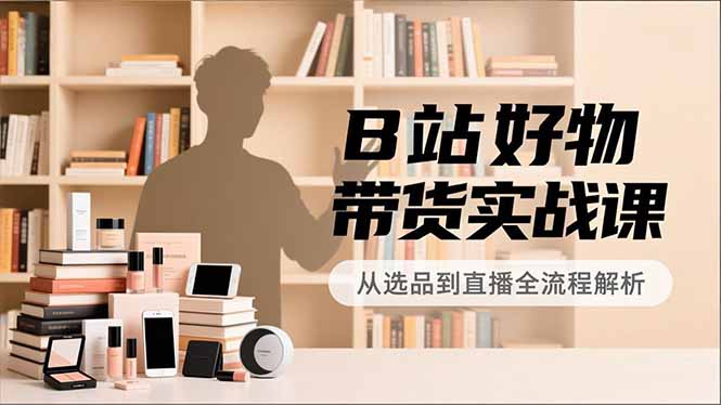B站好物带货实战课，账号定位、选品拍摄、运营变现，全流程教学，实现UP主月入过万-心思维创富网_网上创业教程_网络创业项目