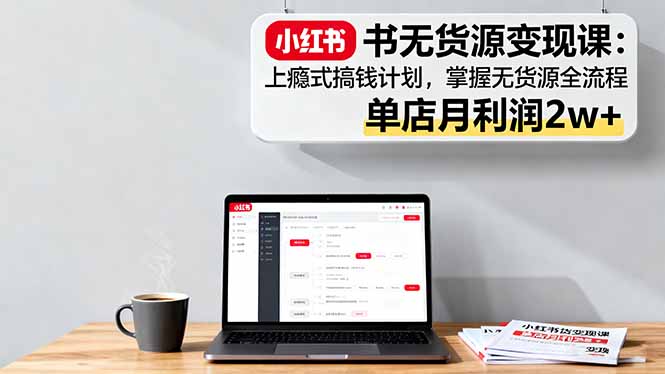 小红书无货源变现课：上瘾式搞钱计划，掌握无货源全流程，单店月利润2w+-心思维创富网_网上创业教程_网络创业项目
