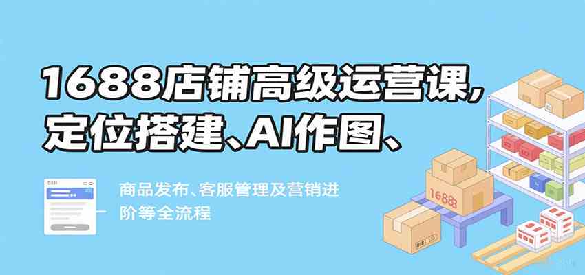 1688店铺高级运营课，定位搭建、AI作图、商品发布、客服管理及营销进阶等全流程-心思维创富网_网上创业教程_网络创业项目