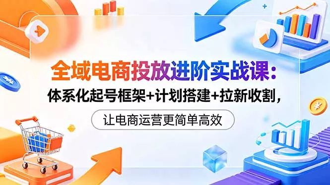 全域电商投放进阶实战课：体系化起号框架+计划搭建+拉新收割，让电商运营更简单高效-心思维创富网_网上创业教程_网络创业项目
