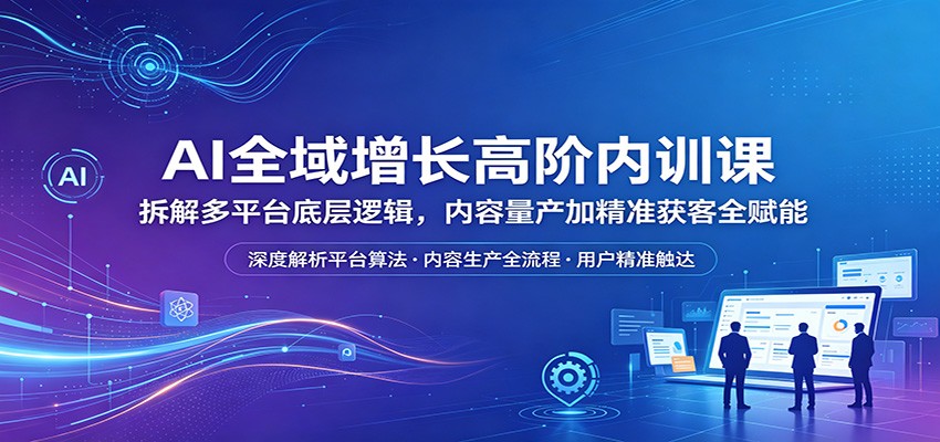 AI全域增长高阶内训课：拆解多平台底层逻辑，内容量产加精准获客全赋能-心思维创富网_网上创业教程_网络创业项目
