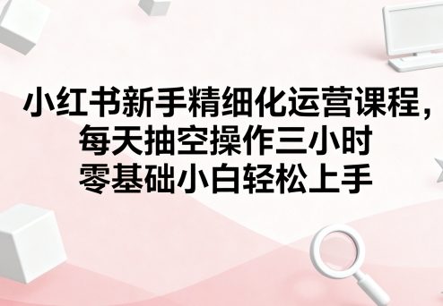 小红书新手精细化运营课程，每天抽空操作三小时，零基础小白轻松上手-心思维创富网_网上创业教程_网络创业项目