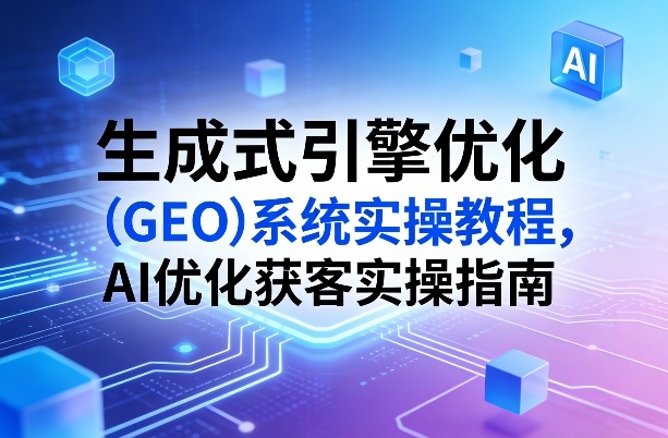 生成式引擎优化(GEO)系统实操教程，AI优化获客实操指南-心思维创富网_网上创业教程_网络创业项目