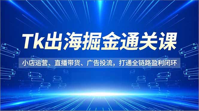Tk出海掘金通关课，小店运营、直播带货、广告投流，打通全链路盈利闭环-心思维创富网_网上创业教程_网络创业项目