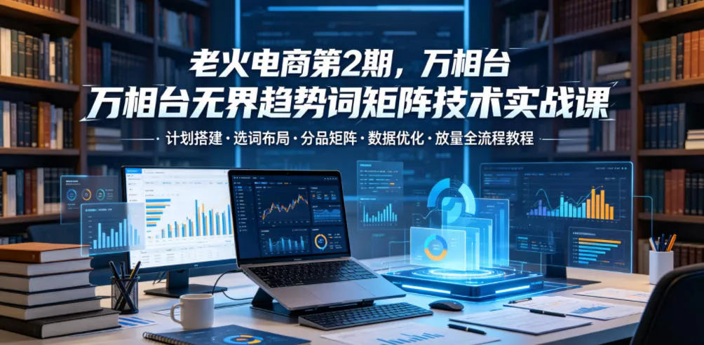 老火电商第2期，万相台无界趋势词矩阵技术实战课，计划搭建・选词布局・分品矩阵・数据优化・放量全流程教程-心思维创富网_网上创业教程_网络创业项目