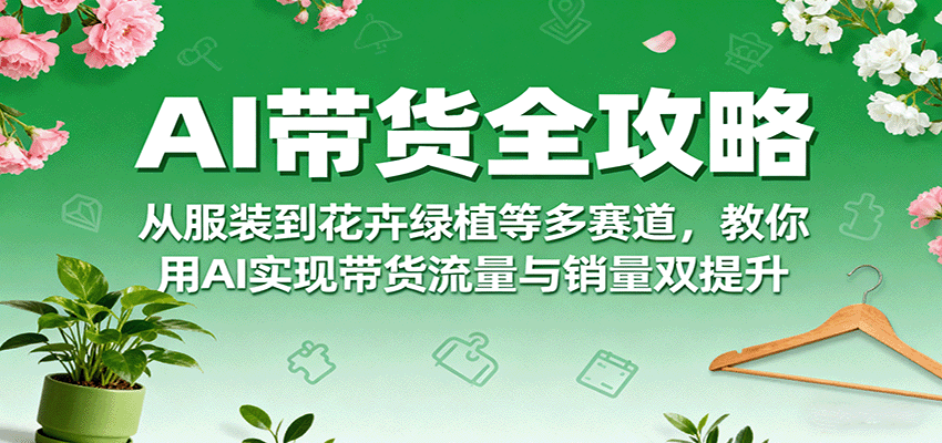 AI带货全攻略，从服装到花卉绿植等多赛道，教你用AI实现带货流量与销量双提升-心思维创富网_网上创业教程_网络创业项目