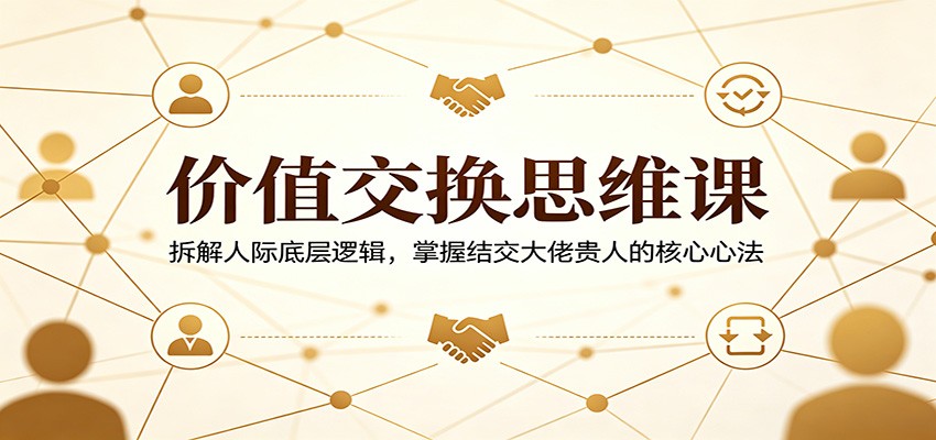 价值交换思维课：拆解人际底层逻辑，掌握结交大佬贵人的核心心法-心思维创富网_网上创业教程_网络创业项目