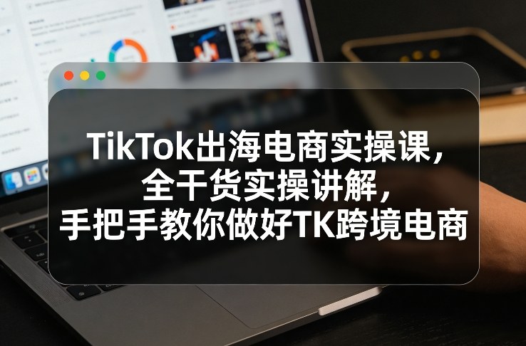TikTok出海电商实操课，全干货实操讲解，手把手教你做好TK跨境电商-心思维创富网_网上创业教程_网络创业项目