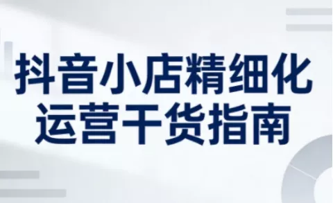 抖音小店精细化运营干货指南新版，助力商家系统提升店铺运营能力(更新26年6月)-心思维创富网_网上创业教程_网络创业项目