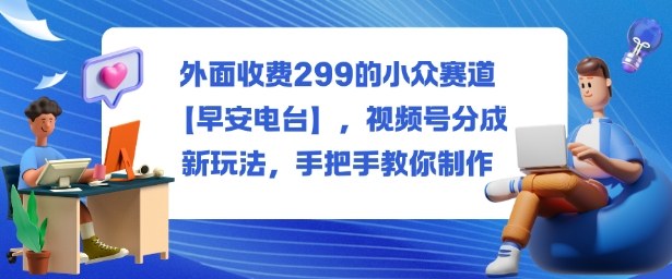 外面收费299的小众赛道【早安电台】，视频号分成新玩法，手把手教你制作-心思维创富网_网上创业教程_网络创业项目